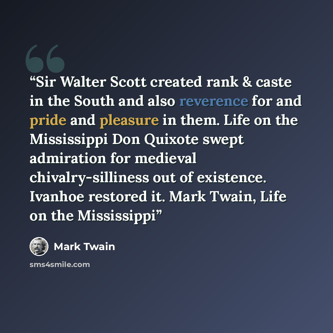 “Sir Walter Scott created rank & caste in the South and also reverence for and pride and pleasure in them. Life on the Mississippi Don Quixote swept admiration for medieval chivalry-silliness out of existence. Ivanhoe restored it. Mark Twain, Life on the Mississippi” quote by Mark Twain