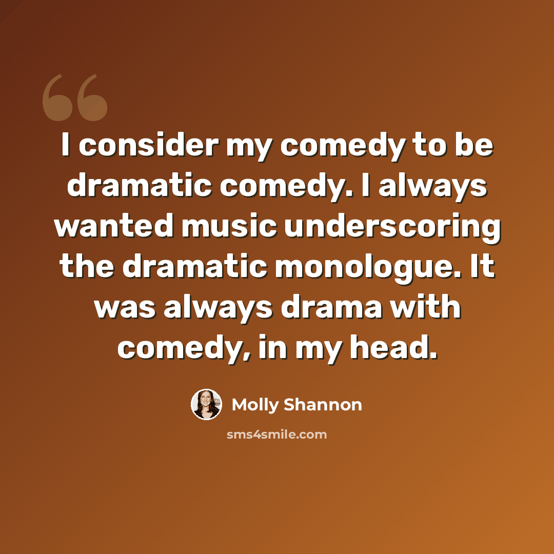 “I consider my comedy to be dramatic comedy. I always wanted music underscoring the dramatic monologue. It was always drama with comedy, in my head.” quote by Molly Shannon