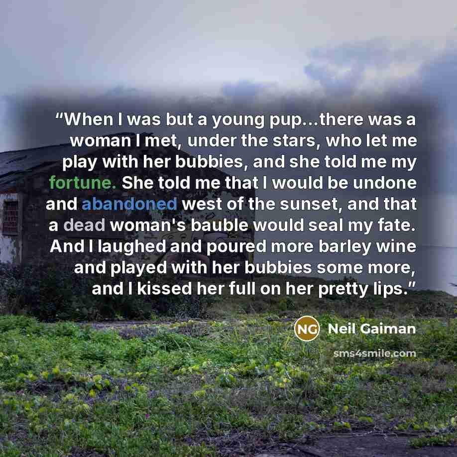 “When I was but a young pup...there was a woman I met, under the stars, who let me play with her bubbies, and she told me my fortune. She told me that I would be undone and abandoned west of the sunset, and that a dead woman's bauble would seal my fate. And I laughed and poured more barley wine and…” quote by Neil Gaiman