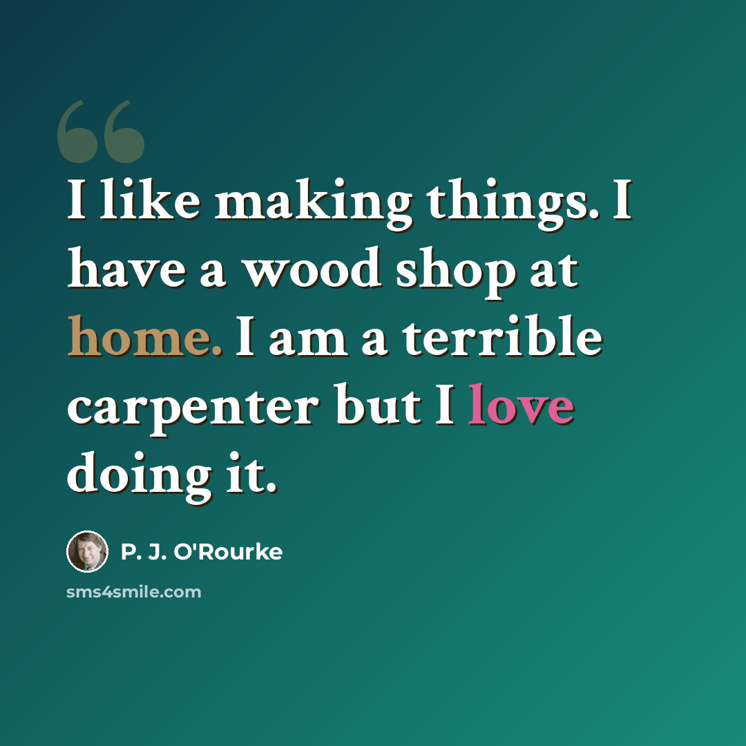 “I like making things. I have a wood shop at home. I am a terrible carpenter but I love doing it.” quote by P. J. O'Rourke