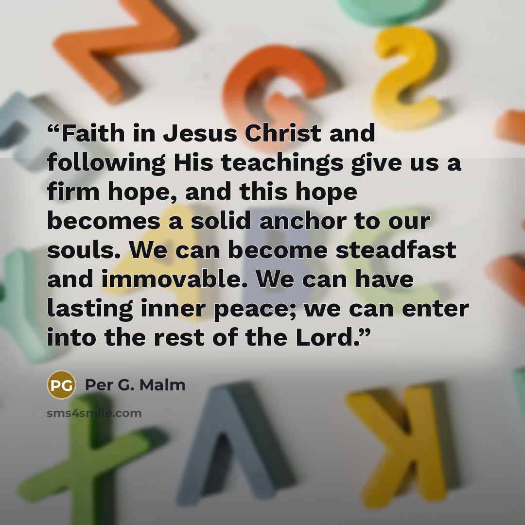 “Faith in Jesus Christ and following His teachings give us a firm hope, and this hope becomes a solid anchor to our souls. We can become steadfast and immovable. We can have lasting inner peace; we can enter into the rest of the Lord.” quote by Per G. Malm
