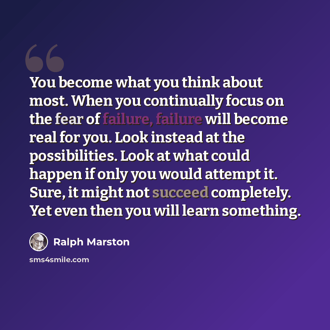 “You become what you think about most. When you continually focus on the fear of failure, failure will become real for you. Look instead at the possibilities. Look at what could happen if only you would attempt it. Sure, it might not succeed completely. Yet even then you will learn something.” quote by Ralph Marston