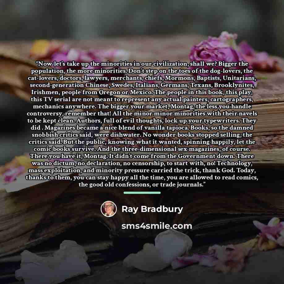 “Now let’s take up the minorities in our civilization, shall we? Bigger the population, the more minorities. Don’t step on the toes of the dog-lovers, the cat-lovers, doctors, lawyers, merchants, chiefs, Mormons, Baptists, Unitarians, second-generation Chinese, Swedes, Italians, Germans, Texans…” quote by Ray Bradbury