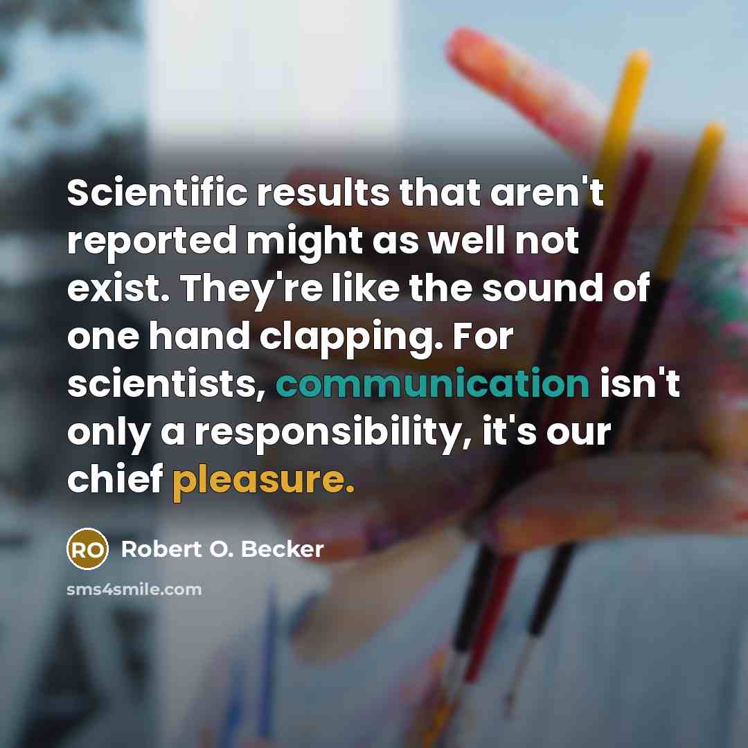 “Scientific results that aren't reported might as well not exist. They're like the sound of one hand clapping. For scientists, communication isn't only a responsibility, it's our chief pleasure.” quote by Robert O. Becker