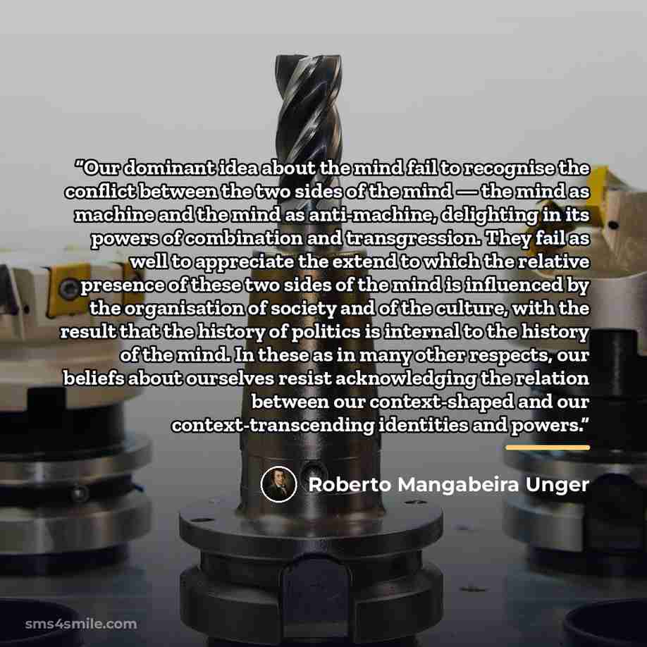 “Our dominant idea about the mind fail to recognise the conflict between the two sides of the mind — the mind as machine and the mind as anti-machine, delighting in its powers of combination and transgression. They fail as well to appreciate the extend to which the relative presence of these two…” quote by Roberto Mangabeira Unger
