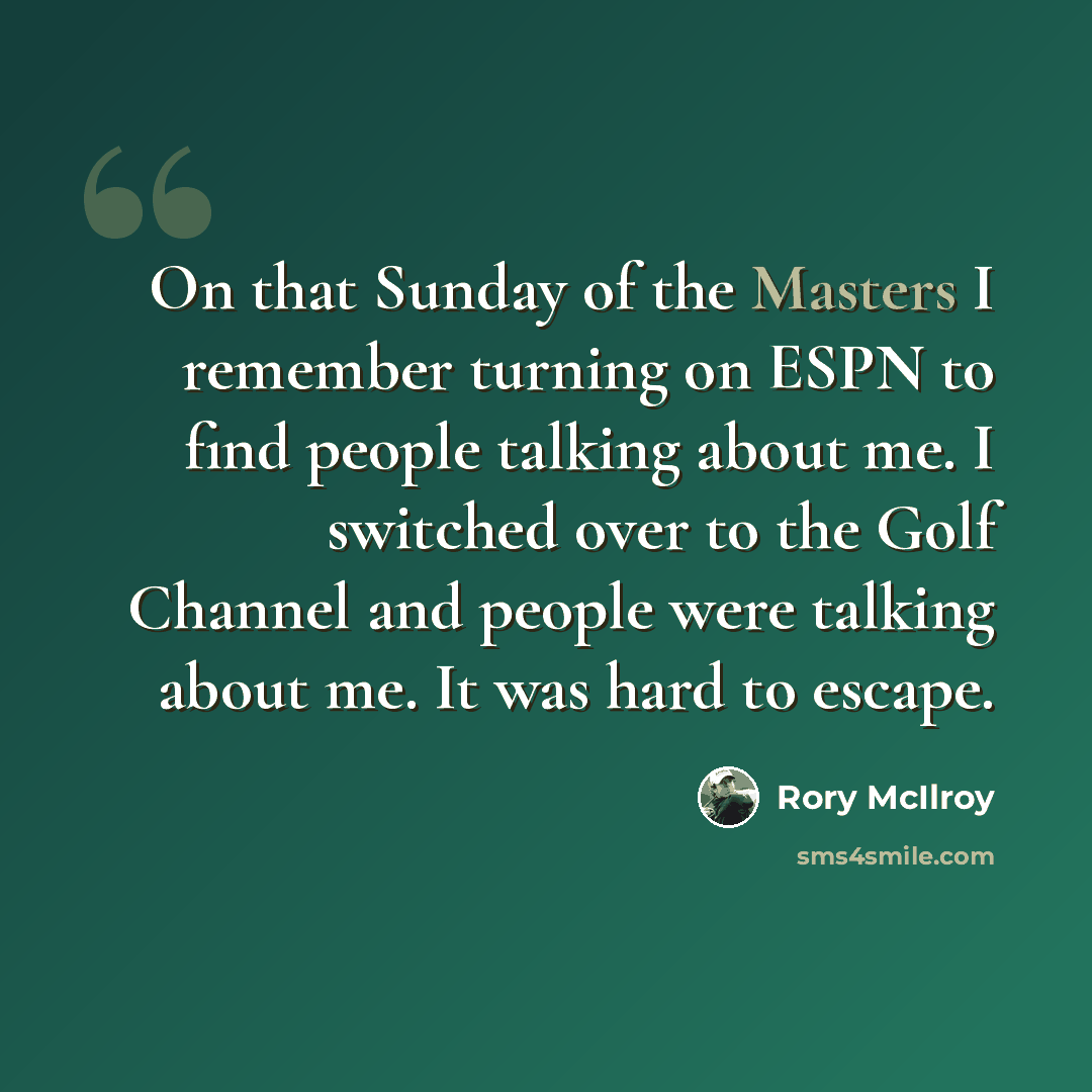 “On that Sunday of the Masters I remember turning on ESPN to find people talking about me. I switched over to the Golf Channel and people were talking about me. It was hard to escape.” quote by Rory McIlroy