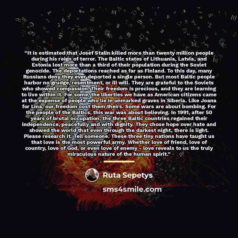 “It is estimated that Josef Stalin killed more than twenty million people during his reign of terror. The Baltic states of Lithuania, Latvia, and Estonia lost more than a third of their population during the Soviet genocide. The deportations reached as far as Finland. To this day, many Russians…” quote by Ruta Sepetys