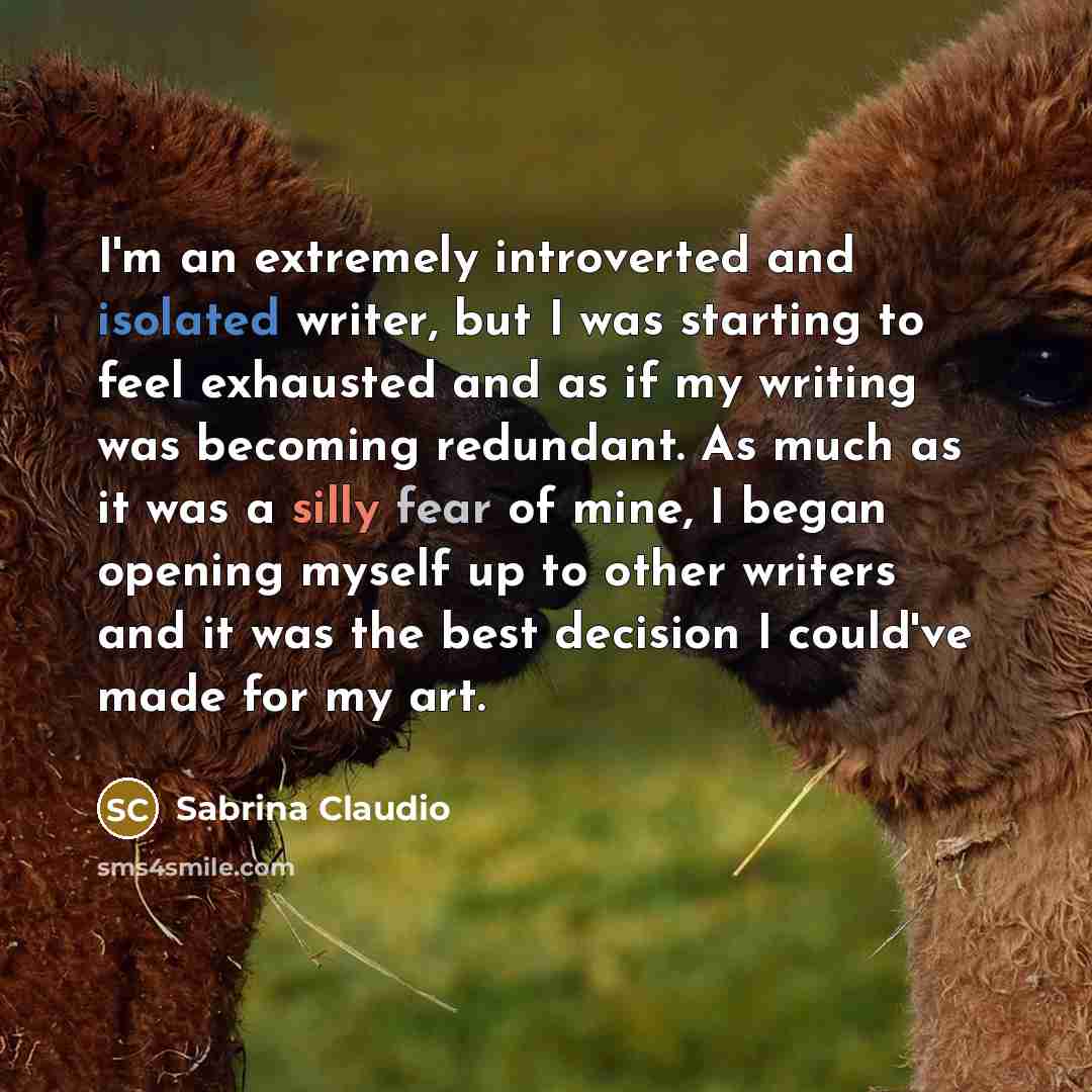 “I'm an extremely introverted and isolated writer, but I was starting to feel exhausted and as if my writing was becoming redundant. As much as it was a silly fear of mine, I began opening myself up to other writers and it was the best decision I could've made for my art.” quote by Sabrina Claudio