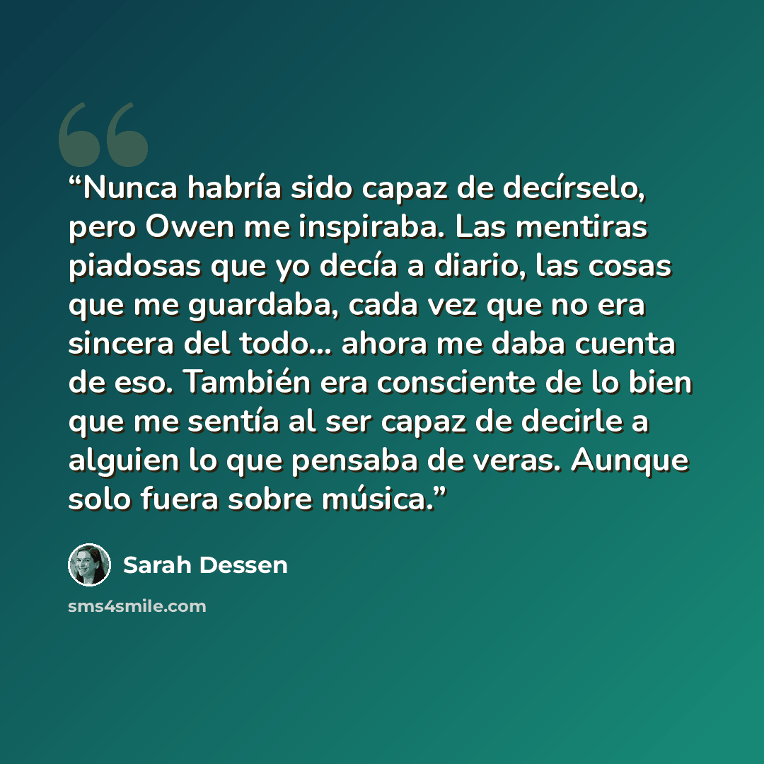 “Nunca habría sido capaz de decírselo, pero Owen me inspiraba. Las mentiras piadosas que yo decía a diario, las cosas que me guardaba, cada vez que no era sincera del todo... ahora me daba cuenta de eso. También era consciente de lo bien que me sentía al ser capaz de decirle a alguien lo que…” quote by Sarah Dessen
