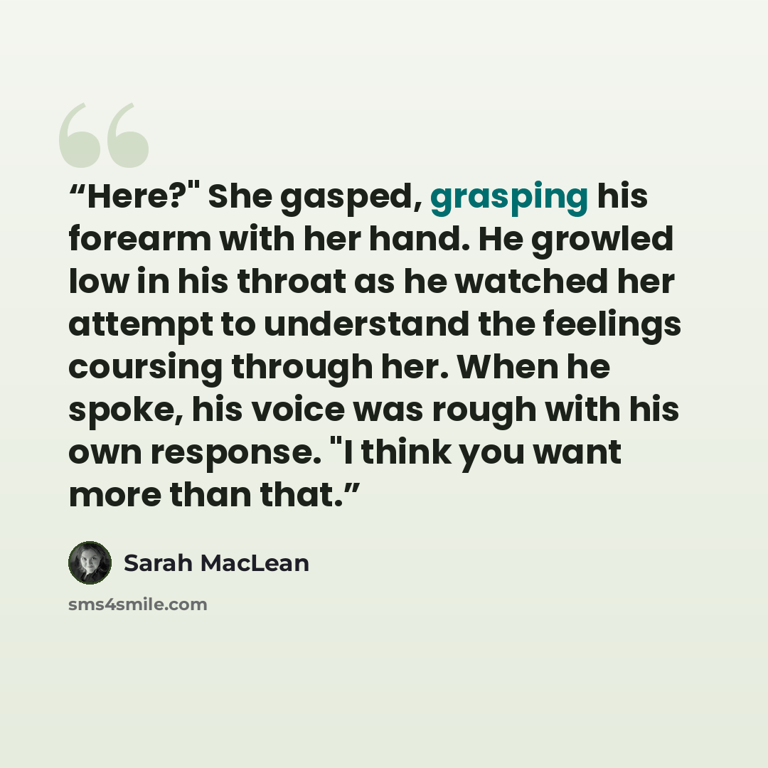 “Here?" She gasped, grasping his forearm with her hand. He growled low in his throat as he watched her attempt to understand the feelings coursing through her. When he spoke, his voice was rough with his own response. "I think you want more than that.” quote by Sarah MacLean