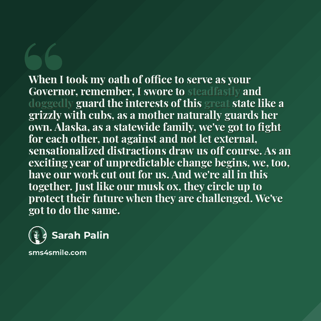 “When I took my oath of office to serve as your Governor, remember, I swore to steadfastly and doggedly guard the interests of this great state like a grizzly with cubs, as a mother naturally guards her own. Alaska, as a statewide family, we've got to fight for each other, not against and not let…” quote by Sarah Palin