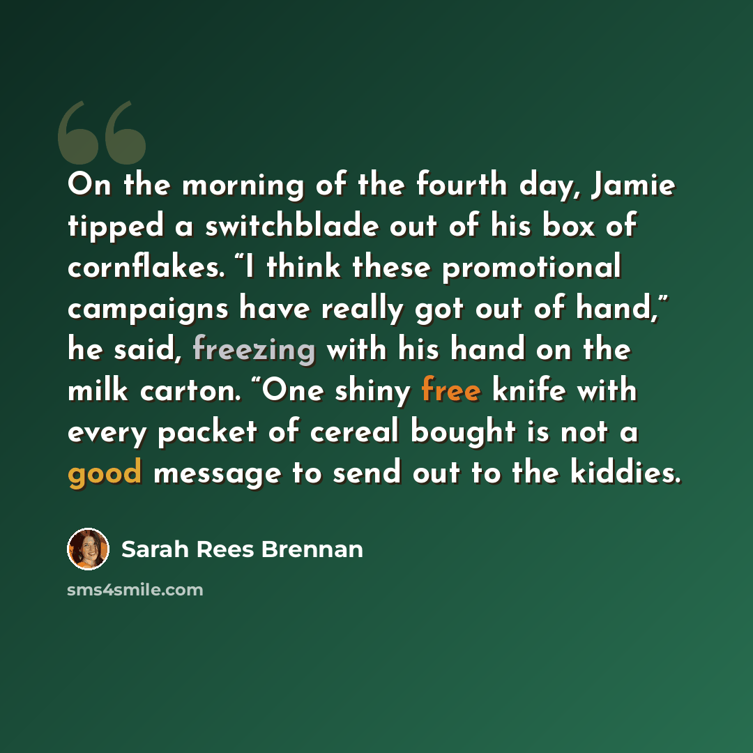 “On the morning of the fourth day, Jamie tipped a switchblade out of his box of cornflakes. “I think these promotional campaigns have really got out of hand,” he said, freezing with his hand on the milk carton. “One shiny free knife with every packet of cereal bought is not a good message to send…” quote by Sarah Rees Brennan