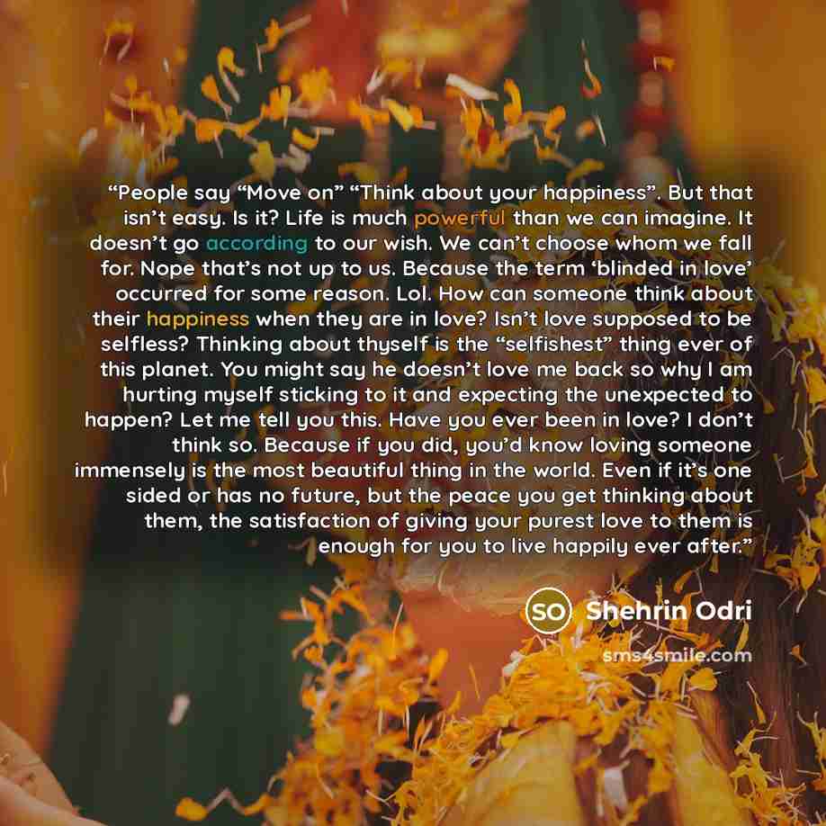“People say “Move on” “Think about your happiness”. But that isn’t easy. Is it? Life is much powerful than we can imagine. It doesn’t go according to our wish. We can’t choose whom we fall for. Nope that’s not up to us. Because the term ‘blinded in love’ occurred for some reason. Lol. How can…” quote by Shehrin Odri