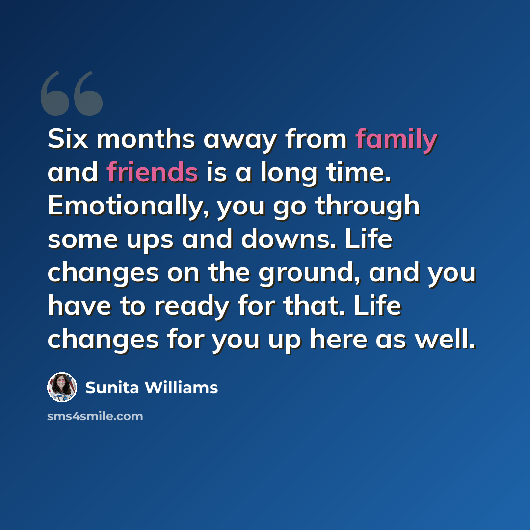 “Six months away from family and friends is a long time. Emotionally, you go through some ups and downs. Life changes on the ground, and you have to ready for that. Life changes for you up here as well.” quote by Sunita Williams