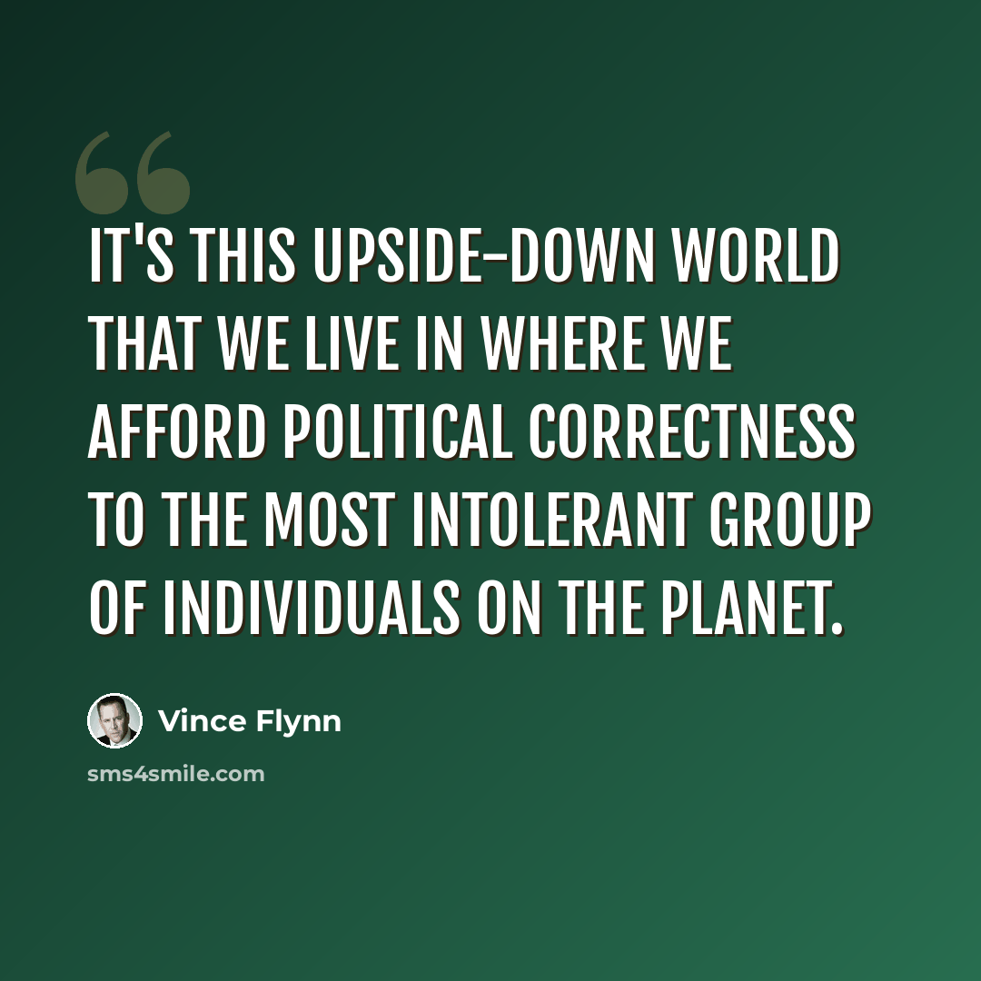 “It's this upside-down world that we live in where we afford political correctness to the most intolerant group of individuals on the planet.” quote by Vince Flynn