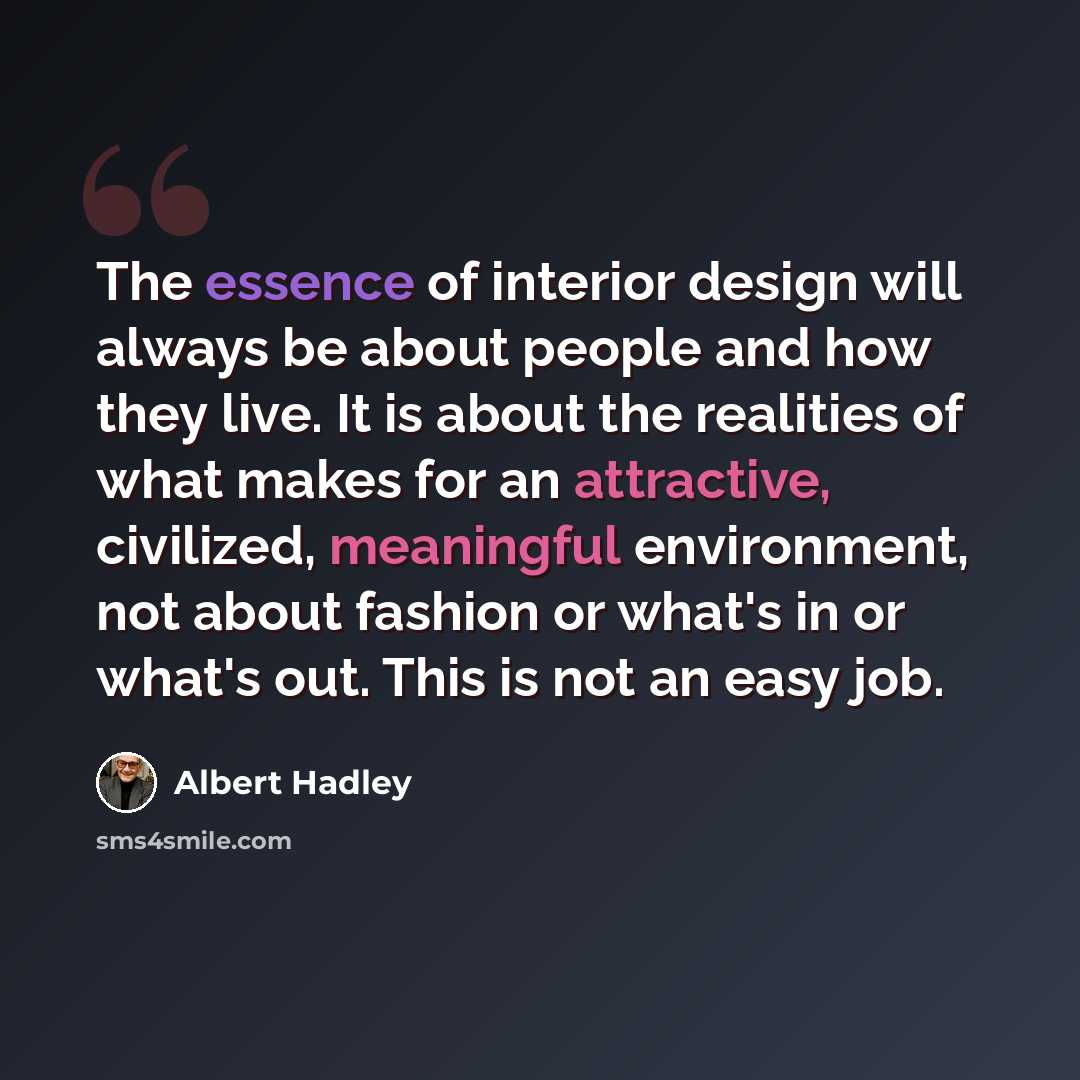 “The essence of interior design will always be about people and how they live. It is about the realities of what makes for an attractive, civilized, meaningful environment, not about fashion or what's in or what's out. This is not an easy job.” quote by Albert Hadley