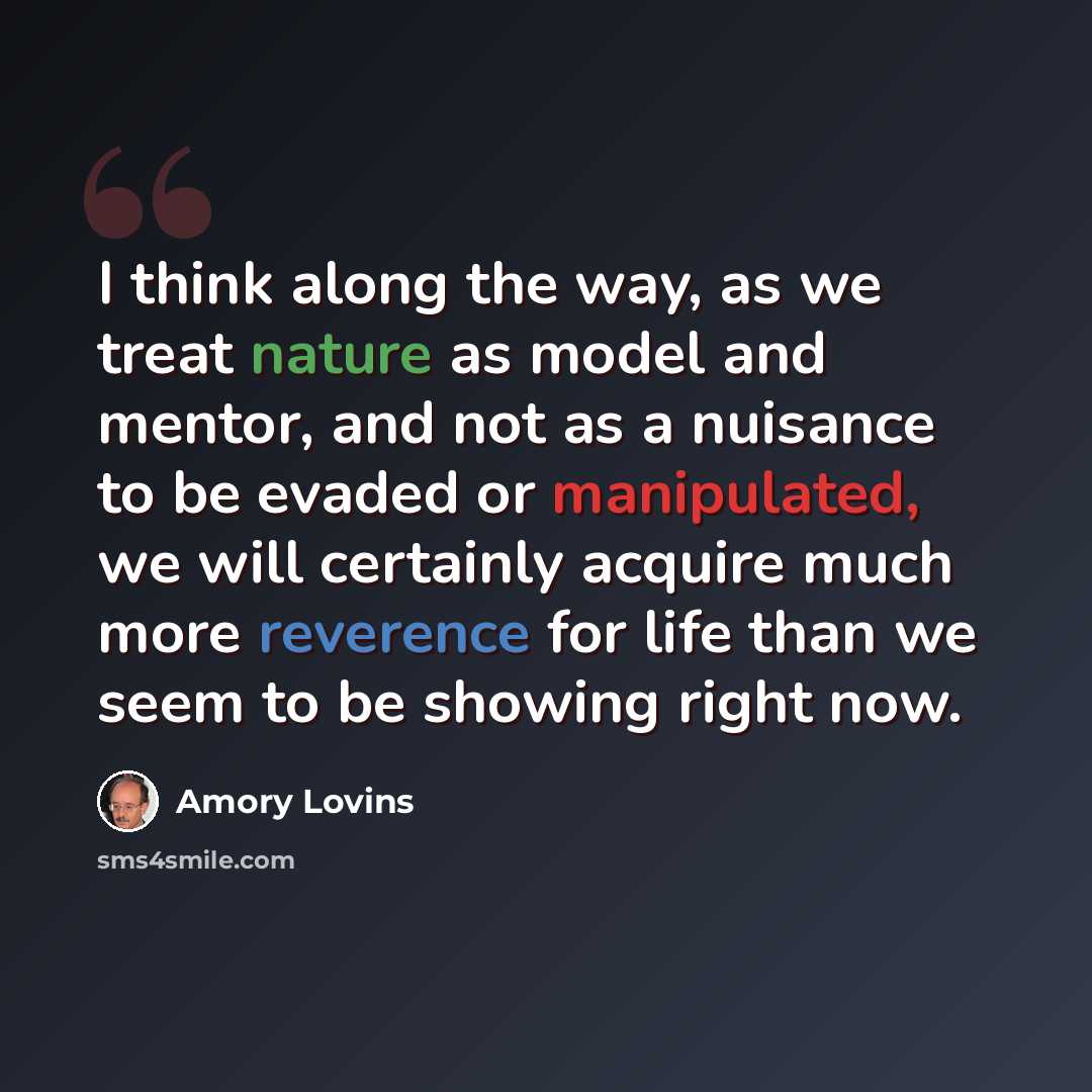“I think along the way, as we treat nature as model and mentor, and not as a nuisance to be evaded or manipulated, we will certainly acquire much more reverence for life than we seem to be showing right now.” quote by Amory Lovins