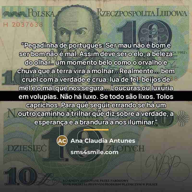 “Pegadinha de portugues: Ser mau não é bom e ser bom não é mal. Assim deve ser o elo, a beleza do olhar.. um momento belo como o orvalho e chuva que a terra vira a molhar...Realmente... bem cruel com a verdade e crua, lua de fel, beijos de mel e o mal que nos segura... Loucuras ou luxúria em…” quote by Ana Claudia Antunes