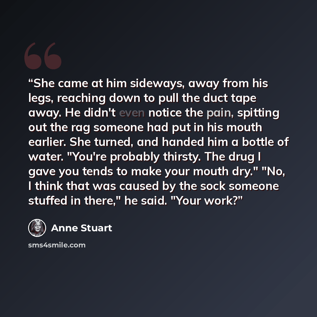 “She came at him sideways, away from his legs, reaching down to pull the duct tape away. He didn't even notice the pain, spitting out the rag someone had put in his mouth earlier. She turned, and handed him a bottle of water. "You're probably thirsty. The drug I gave you tends to make your mouth…” quote by Anne Stuart