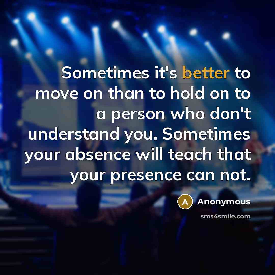 “Sometimes it's better to move on than to hold on to a person who don't understand you. Sometimes your absence will teach that your presence can not.” quote by Anonymous
