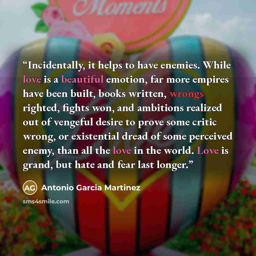 “Incidentally, it helps to have enemies. While love is a beautiful emotion, far more empires have been built, books written, wrongs righted, fights won, and ambitions realized out of vengeful desire to prove some critic wrong, or existential dread of some perceived enemy, than all the love in the…” quote by Antonio Garcia Martinez