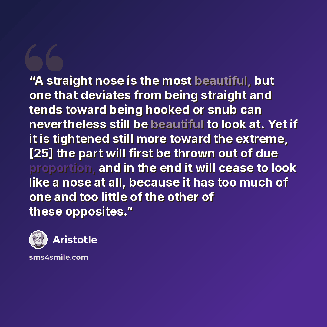 “A straight nose is the most beautiful, but one that deviates from being straight and tends toward being hooked or snub can nevertheless still be beautiful to look at. Yet if it is tightened still more toward the extreme, [25] the part will first be thrown out of due proportion, and in the end it…” quote by Aristotle