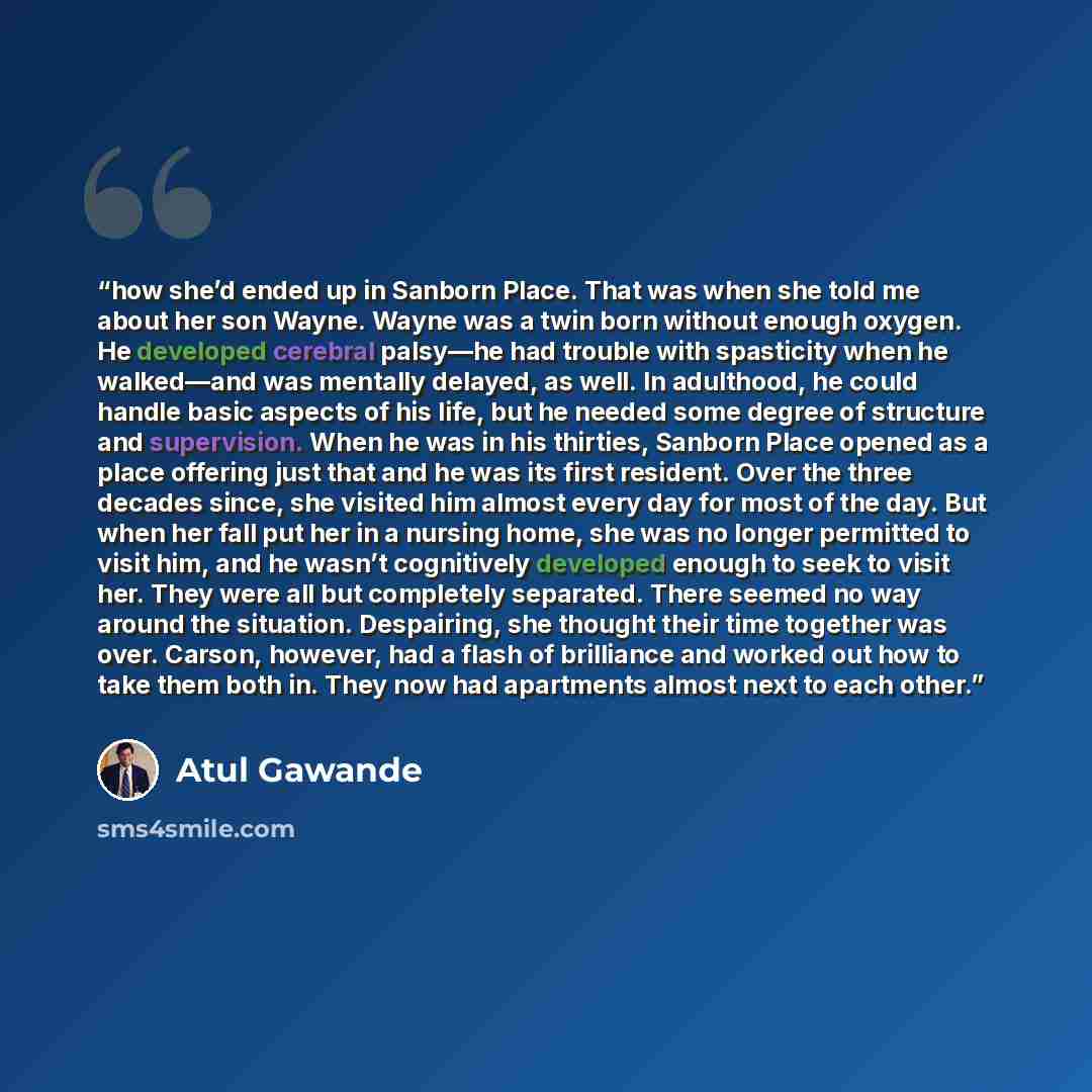 “how she’d ended up in Sanborn Place. That was when she told me about her son Wayne. Wayne was a twin born without enough oxygen. He developed cerebral palsy—he had trouble with spasticity when he walked—and was mentally delayed, as well. In adulthood, he could handle basic aspects of his life, but…” quote by Atul Gawande