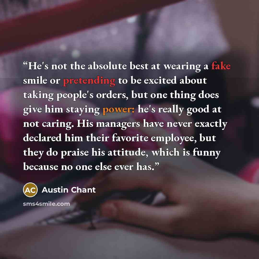 “He's not the absolute best at wearing a fake smile or pretending to be excited about taking people's orders, but one thing does give him staying power: he's really good at not caring. His managers have never exactly declared him their favorite employee, but they do praise his attitude, which is…” quote by Austin Chant