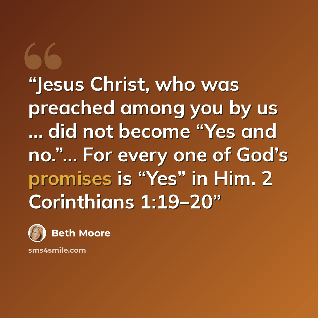“Jesus Christ, who was preached among you by us … did not become “Yes and no.”… For every one of God’s promises is “Yes” in Him. 2 Corinthians 1:19–20” quote by Beth Moore