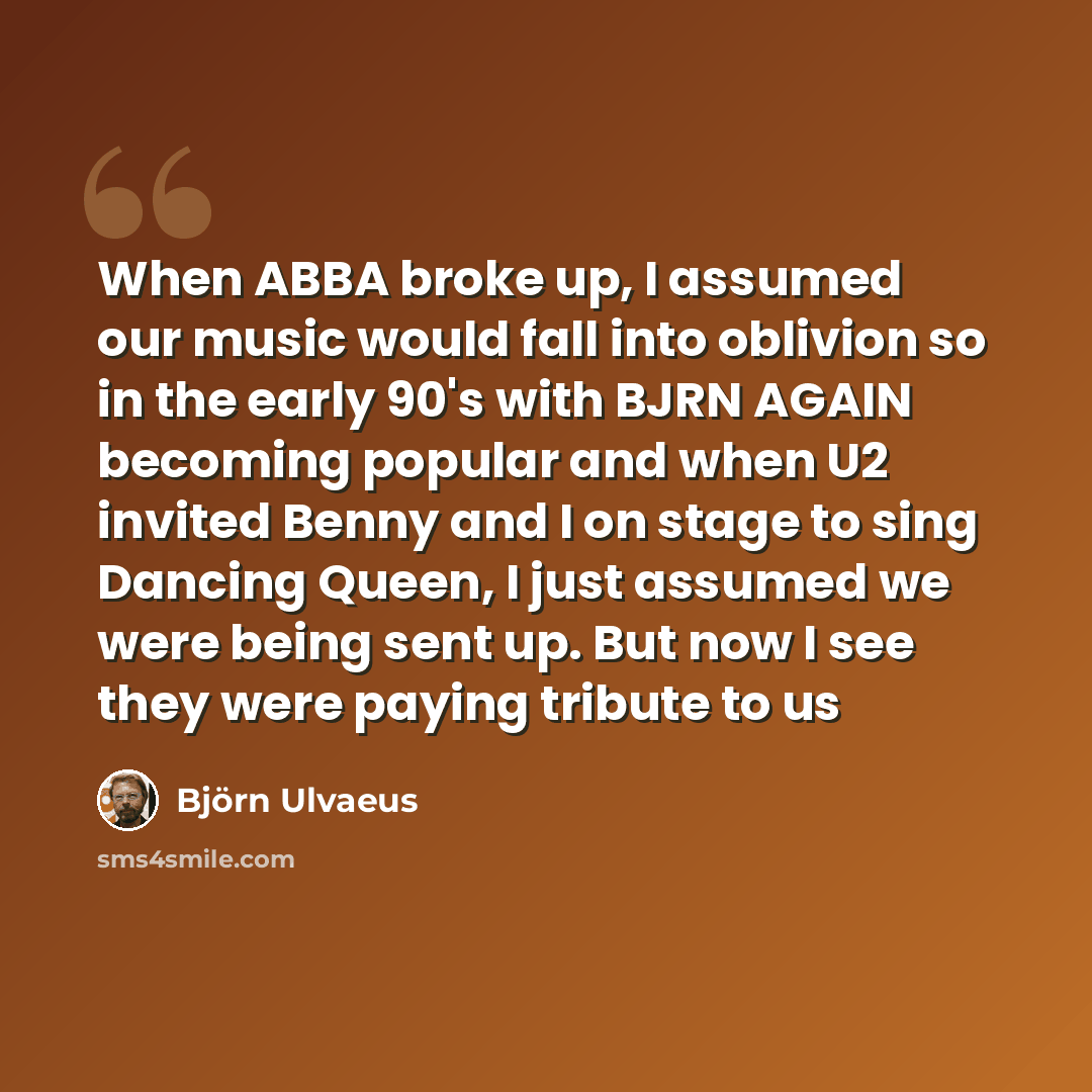 “When ABBA broke up, I assumed our music would fall into oblivion so in the early 90's with BJRN AGAIN becoming popular and when U2 invited Benny and I on stage to sing Dancing Queen, I just assumed we were being sent up. But now I see they were paying tribute to us” quote by Bjorn Ulvaeus