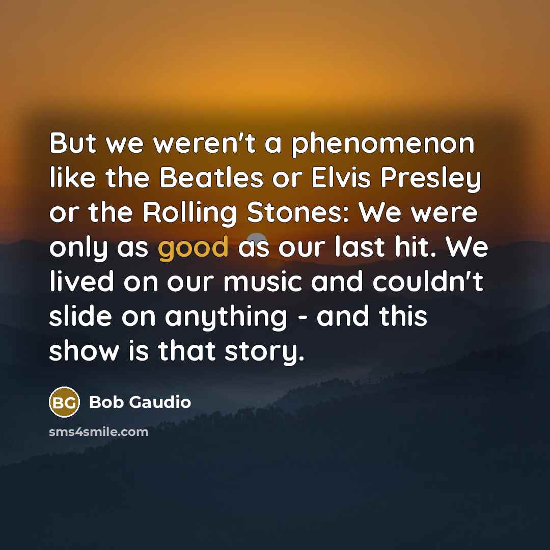 “But we weren't a phenomenon like the Beatles or Elvis Presley or the Rolling Stones: We were only as good as our last hit. We lived on our music and couldn't slide on anything - and this show is that story.” quote by Bob Gaudio