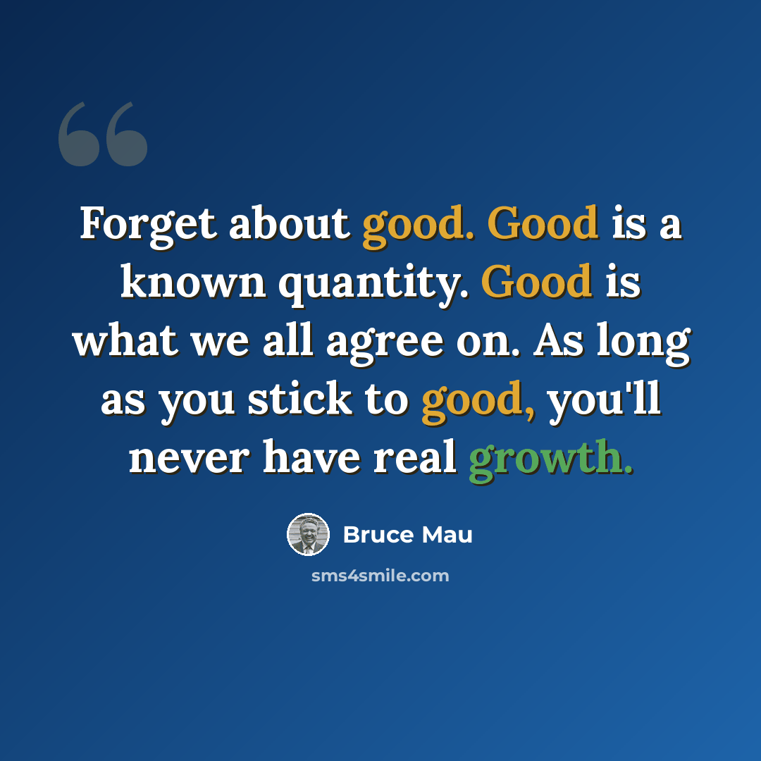 “Forget about good. Good is a known quantity. Good is what we all agree on. As long as you stick to good, you'll never have real growth.” quote by Bruce Mau