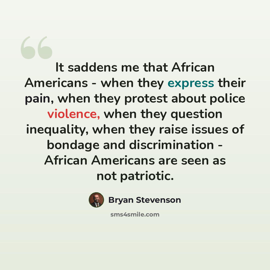 “It saddens me that African Americans - when they express their pain, when they protest about police violence, when they question inequality, when they raise issues of bondage and discrimination - African Americans are seen as not patriotic.” quote by Bryan Stevenson