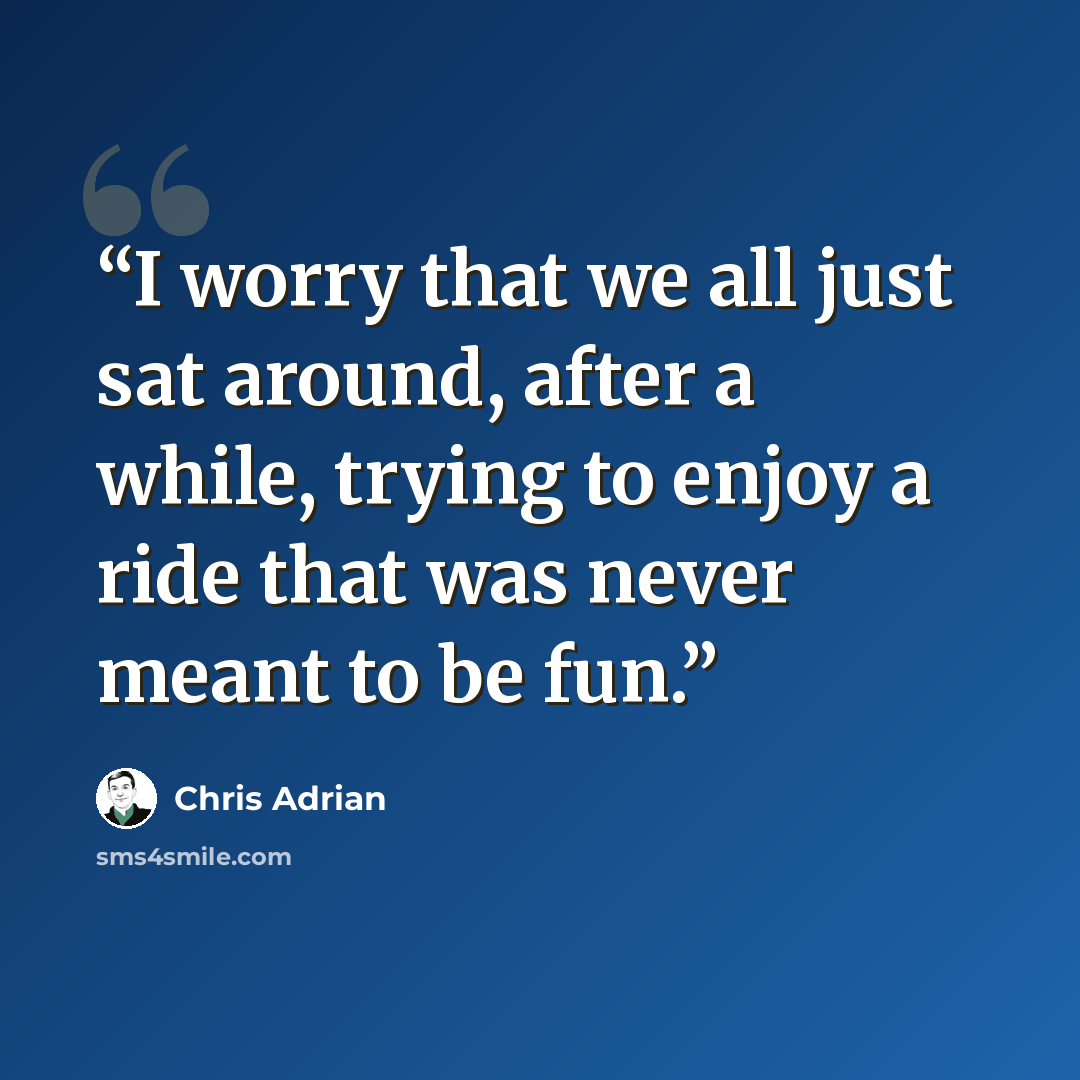 “I worry that we all just sat around, after a while, trying to enjoy a ride that was never meant to be fun.” quote by Chris Adrian