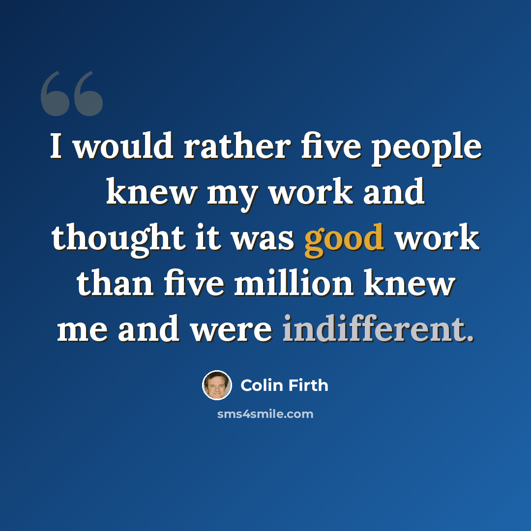 “I would rather five people knew my work and thought it was good work than five million knew me and were indifferent.” quote by Colin Firth
