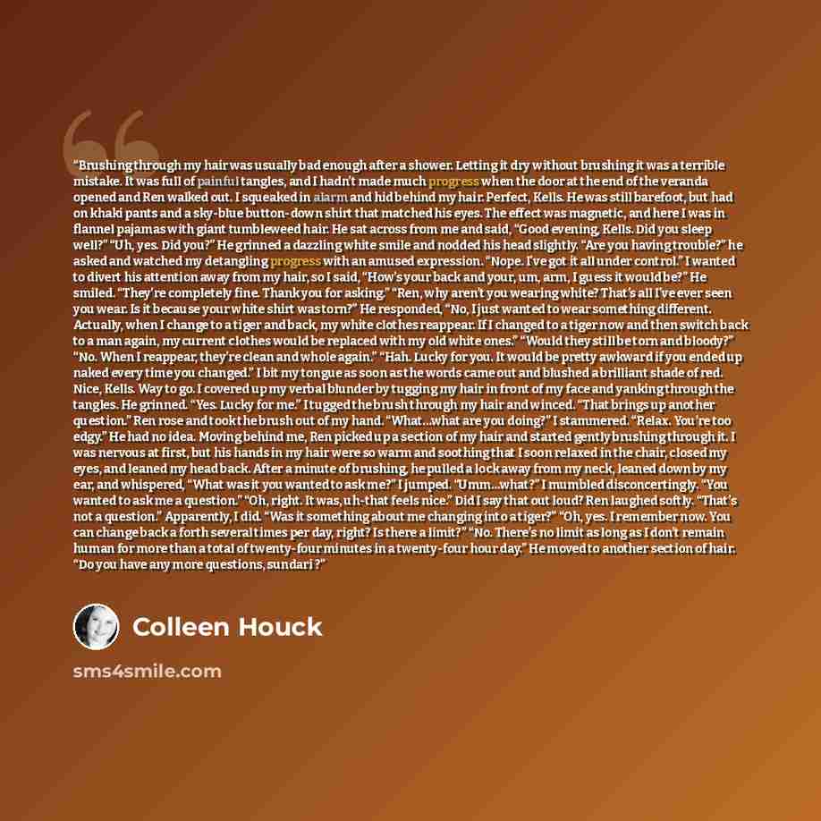 “Brushing through my hair was usually bad enough after a shower. Letting it dry without brushing it was a terrible mistake. It was full of painful tangles, and I hadn’t made much progress when the door at the end of the veranda opened and Ren walked out. I squeaked in alarm and hid behind my hair…” quote by Colleen Houck
