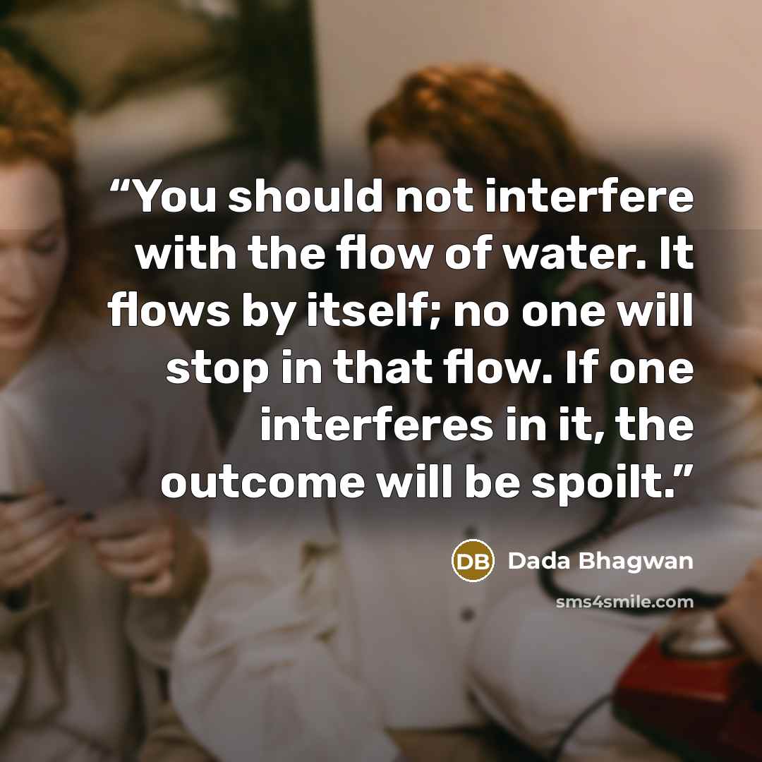 “You should not interfere with the flow of water. It flows by itself; no one will stop in that flow. If one interferes in it, the outcome will be spoilt.” quote by Dada Bhagwan