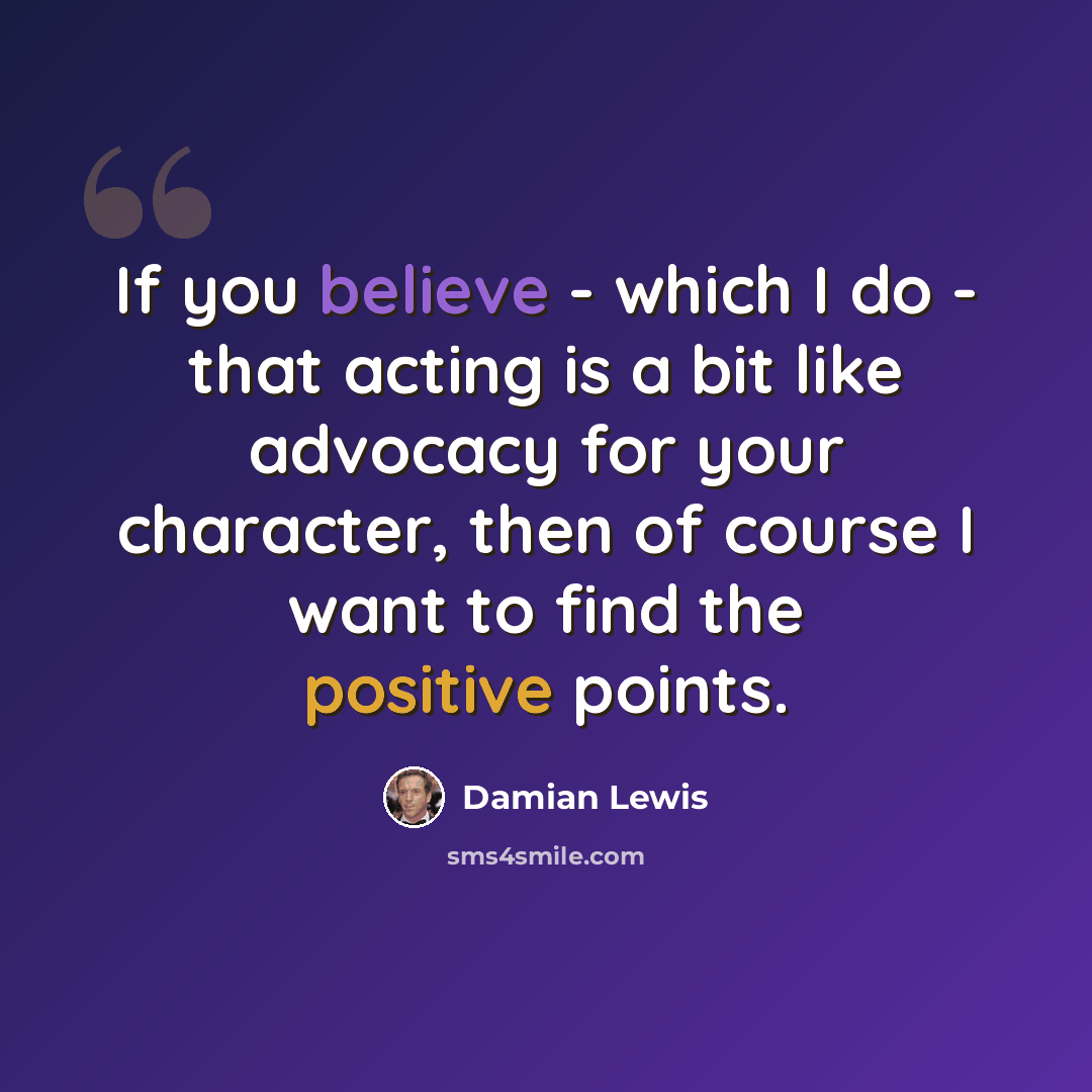 “If you believe - which I do - that acting is a bit like advocacy for your character, then of course I want to find the positive points.” quote by Damian Lewis