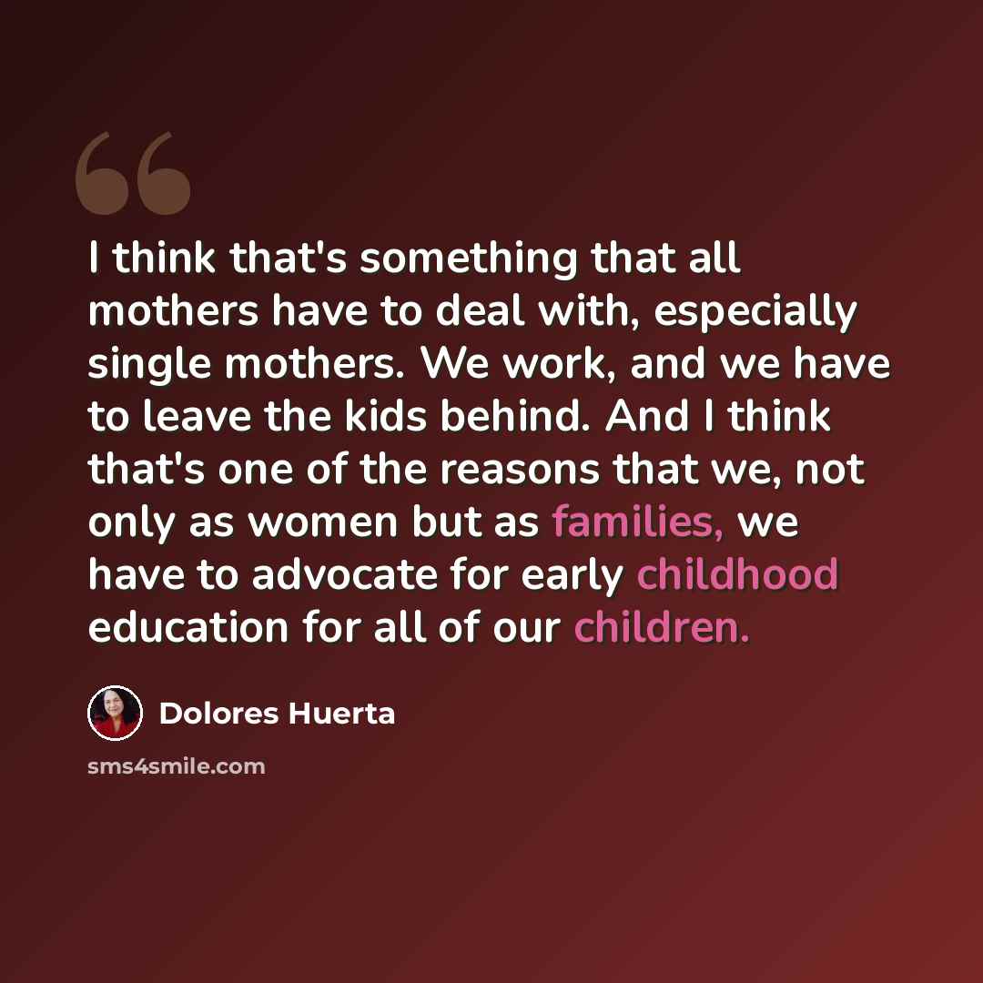 “I think that's something that all mothers have to deal with, especially single mothers. We work, and we have to leave the kids behind. And I think that's one of the reasons that we, not only as women but as families, we have to advocate for early childhood education for all of our children.” quote by Dolores Huerta