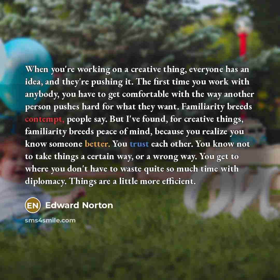 “When you're working on a creative thing, everyone has an idea, and they're pushing it. The first time you work with anybody, you have to get comfortable with the way another person pushes hard for what they want. Familiarity breeds contempt, people say. But I've found, for creative things…” quote by Edward Norton