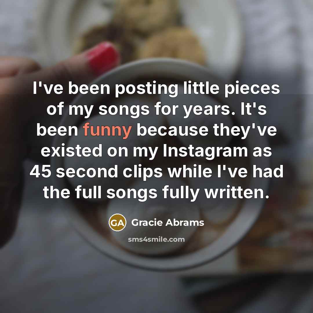 “I've been posting little pieces of my songs for years. It's been funny because they've existed on my Instagram as 45 second clips while I've had the full songs fully written.” quote by Gracie Abrams