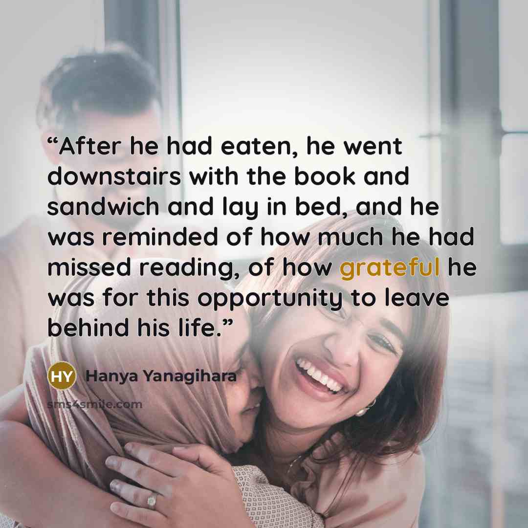 “After he had eaten, he went downstairs with the book and sandwich and lay in bed, and he was reminded of how much he had missed reading, of how grateful he was for this opportunity to leave behind his life.” quote by Hanya Yanagihara