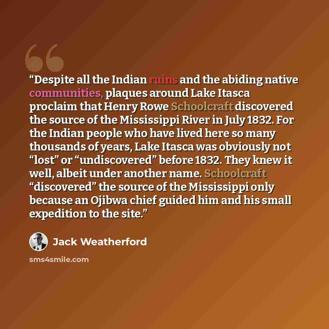 “Despite all the Indian ruins and the abiding native communities, plaques around Lake Itasca proclaim that Henry Rowe Schoolcraft discovered the source of the Mississippi River in July 1832. For the Indian people who have lived here so many thousands of years, Lake Itasca was obviously not “lost”…” quote by Jack Weatherford