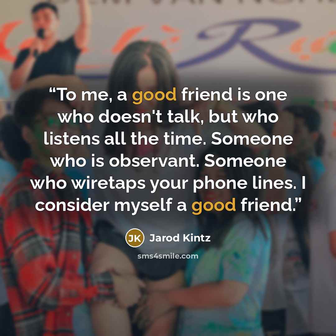 “To me, a good friend is one who doesn't talk, but who listens all the time. Someone who is observant. Someone who wiretaps your phone lines. I consider myself a good friend.” quote by Jarod Kintz
