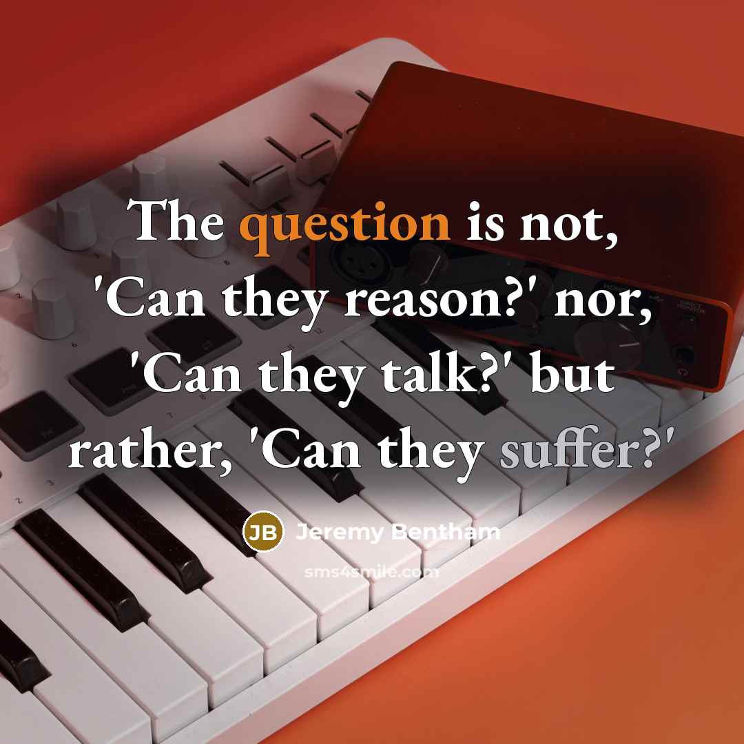 “The question is not, 'Can they reason?' nor, 'Can they talk?' but rather, 'Can they suffer?'” quote by Jeremy Bentham