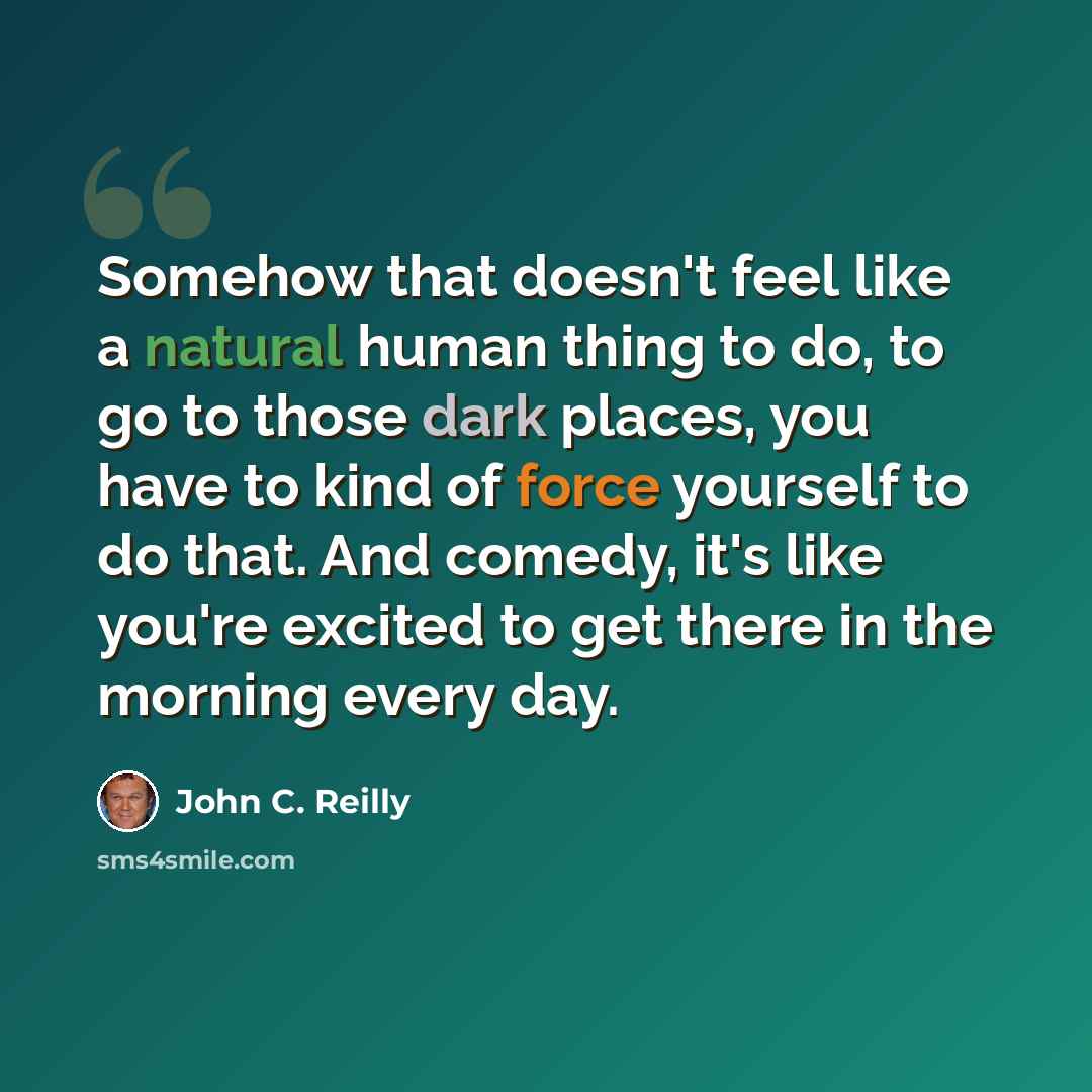 “Somehow that doesn't feel like a natural human thing to do, to go to those dark places, you have to kind of force yourself to do that. And comedy, it's like you're excited to get there in the morning every day.” quote by John C. Reilly