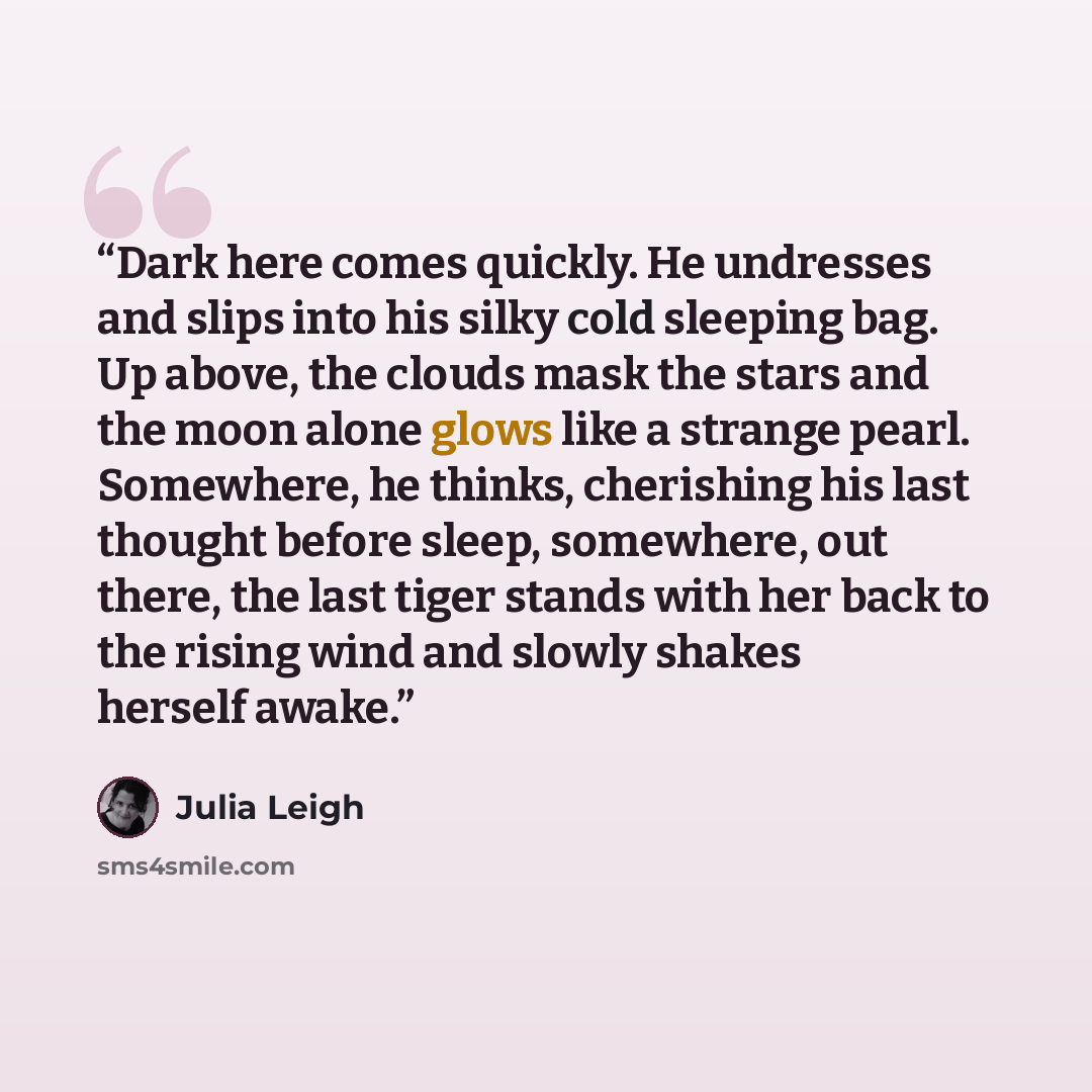 “Dark here comes quickly. He undresses and slips into his silky cold sleeping bag. Up above, the clouds mask the stars and the moon alone glows like a strange pearl. Somewhere, he thinks, cherishing his last thought before sleep, somewhere, out there, the last tiger stands with her back to the…” quote by Julia Leigh