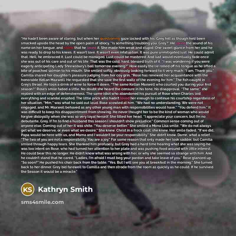 “He hadn’t been aware of staring, but when her questioning gaze locked with his, Grey felt as though he’d been smacked upside the head by the open palm of idiocy. “Is something troubling you, Grey?” He loved the sound of his name on her tongue, and hated that he loved it. She made him weak and…” quote by Kathryn Smith