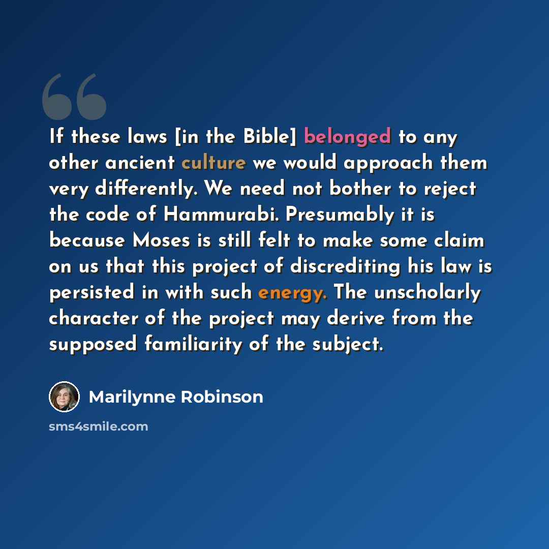“If these laws [in the Bible] belonged to any other ancient culture we would approach them very differently. We need not bother to reject the code of Hammurabi. Presumably it is because Moses is still felt to make some claim on us that this project of discrediting his law is persisted in with such…” quote by Marilynne Robinson