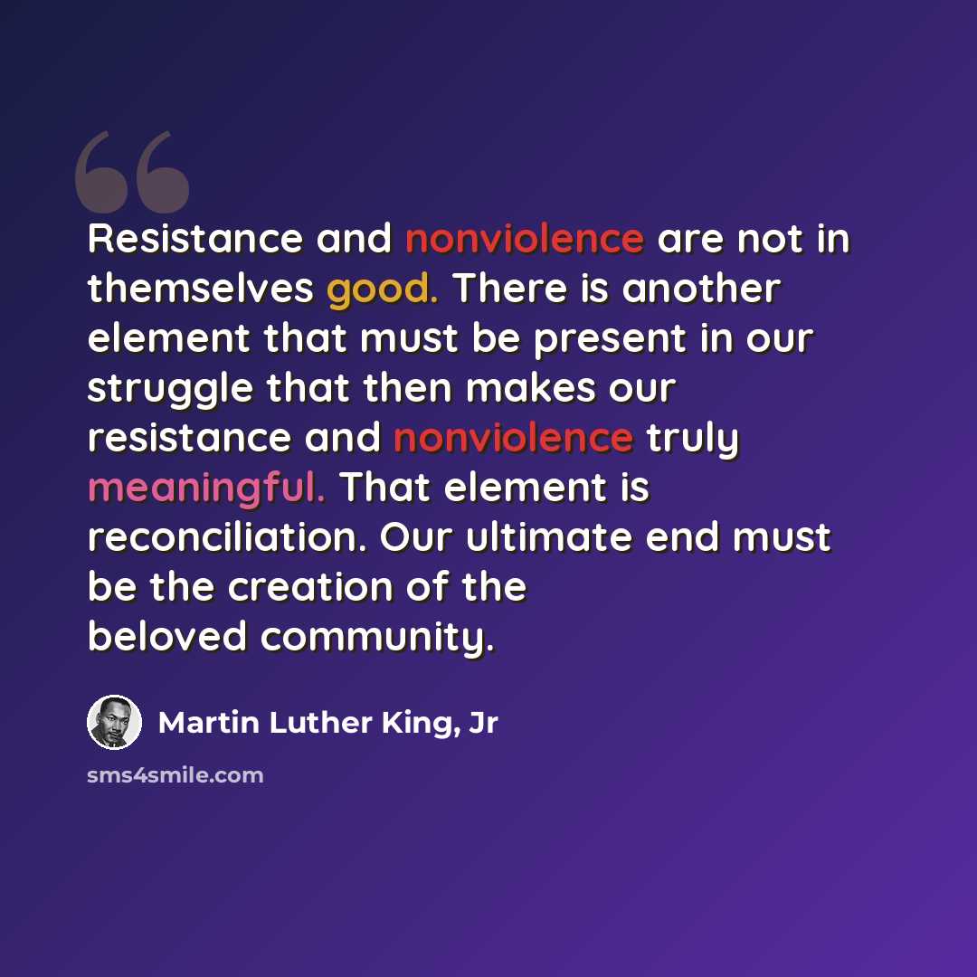“Resistance and nonviolence are not in themselves good. There is another element that must be present in our struggle that then makes our resistance and nonviolence truly meaningful. That element is reconciliation. Our ultimate end must be the creation of the beloved community.” quote by Martin Luther King, Jr